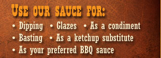 Try our BBQ sauce for dipping, glazes, basting, as a condiment, a ketchup substitute, or as your preferred bbq sauce.